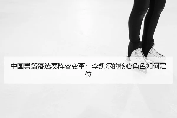 中国男篮落选赛阵容变革：李凯尔的核心角色如何定位